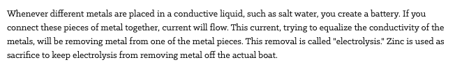 Whenever different metals are placed in a conductive liquid, such as salt water, you create a battery. If you connect these pieces of metal together, current will flow. This current, trying to equalize the conductivity of the metals, will be removing metal from one of the metal pieces. This removal is called "electrolysis." Zinc is used as sacrifice to keep electrolysis from removing metal off the actual boat.