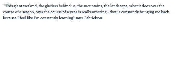  “This giant wetland, the glaciers behind us, the mountains, the landscape, what it does over the course of a season, over the course of a year is really amazing…that is constantly bringing me back because I feel like I’m constantly learning” says Gabrielson. 