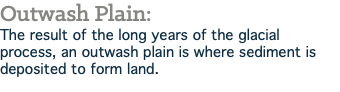 Outwash Plain: The result of the long years of the glacial process, an outwash plain is where sediment is deposited to form land.