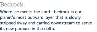 Bedrock: Where ice meets the earth, bedrock is our planet’s most outward layer that is slowly stripped away and carried downstream to serve its new purpose in the delta.