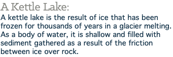 A Kettle Lake: A kettle lake is the result of ice that has been frozen for thousands of years in a glacier melting. As a body of water, it is shallow and filled with sediment gathered as a result of the friction between ice over rock.