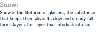 Snow: Snow is the lifeforce of glaciers, the substance that keeps them alive. Its slow and steady fall forms layer after layer that interlock into ice.