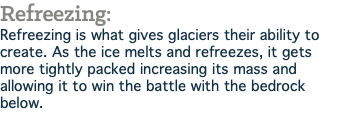 Refreezing: Refreezing is what gives glaciers their ability to create. As the ice melts and refreezes, it gets more tightly packed increasing its mass and allowing it to win the battle with the bedrock below.